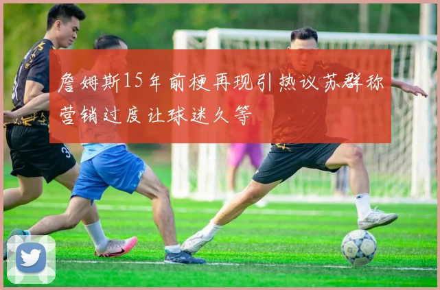 詹姆斯15年前梗再现引热议苏群称营销过度让球迷久等
