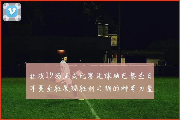 杜埃19场正式比赛进球助巴黎圣日耳曼全胜展现胜利之钥的神奇力量