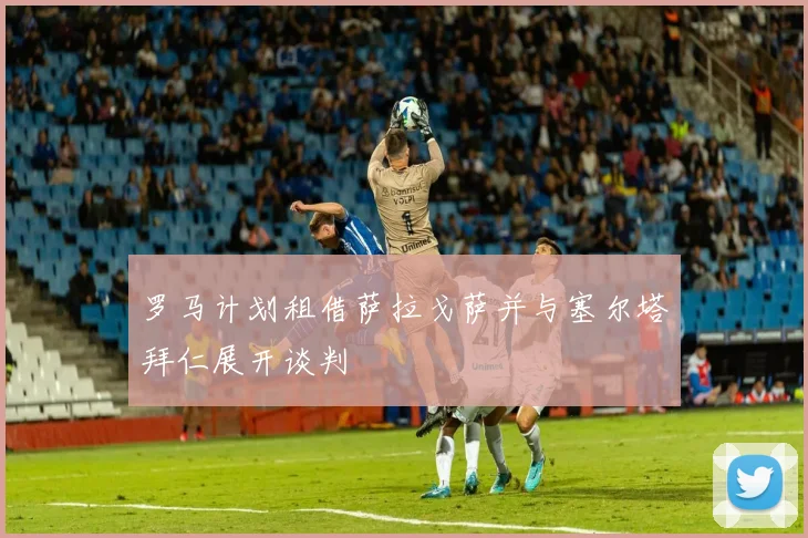 罗马计划租借萨拉戈萨并与塞尔塔拜仁展开谈判