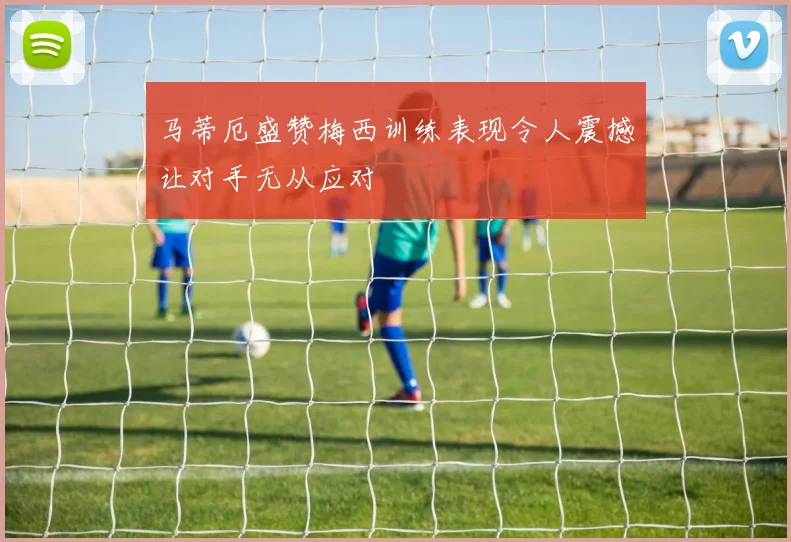 马蒂厄盛赞梅西训练表现令人震撼让对手无从应对