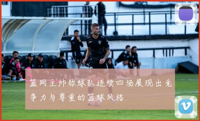 篮网主帅称球队连续四场展现出竞争力与尊重的篮球风格