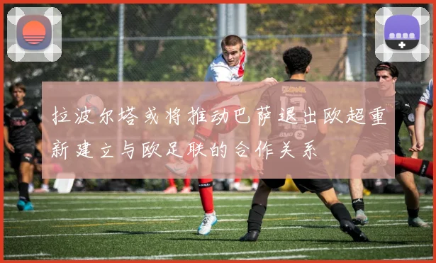 拉波尔塔或将推动巴萨退出欧超重新建立与欧足联的合作关系