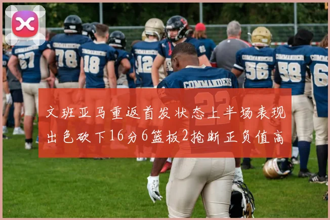 文班亚马重返首发状态上半场表现出色砍下16分6篮板2抢断正负值高达21