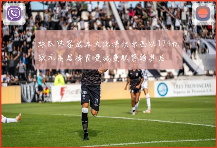 球队阵容成本大比拼切尔西以174亿欧元高居榜首曼城曼联紧随其后