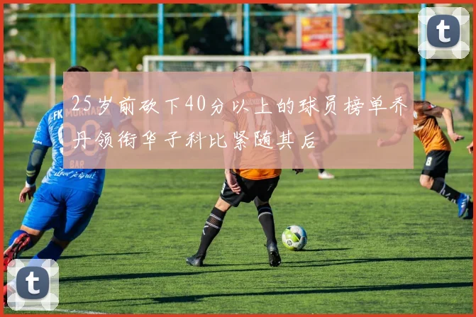 25岁前砍下40分以上的球员榜单乔丹领衔华子科比紧随其后