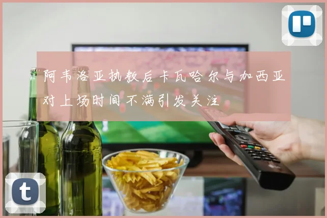 阿韦洛亚执教后卡瓦哈尔与加西亚对上场时间不满引发关注