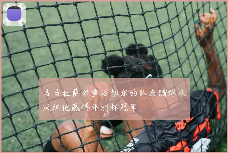 马马杜萨尔重返切尔西队友赠球衣庆祝他赢得非洲杯冠军