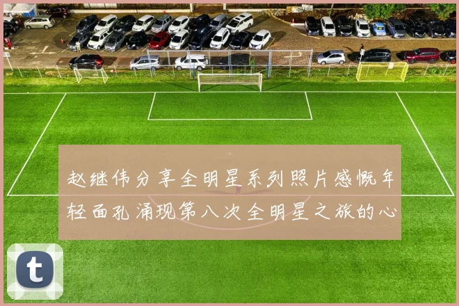 赵继伟分享全明星系列照片感慨年轻面孔涌现第八次全明星之旅的心路历程