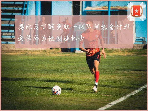 奥比马丁随曼联一线队训练舍什科受伤或为他创造机会