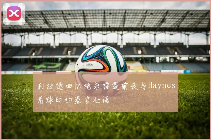 利拉德回忆绝杀雷霆前夜与Haynes看球时的豪言壮语